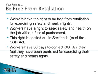 Your Right to…




 Workers have the right to be free from retaliation
  for exercising safety and health rights.
 Workers have a right to seek safety and health on

  the job without fear of punishment.
 This right is spelled out in Section 11(c) of the

  OSH Act.
 Workers have 30 days to contact OSHA if they

  feel they have been punished for exercising their
  safety and health rights.



                                                       22
 