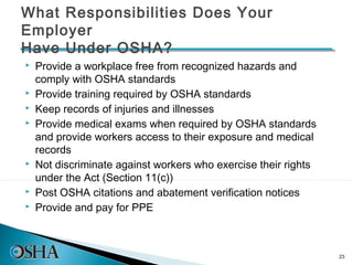What Responsibilities Does Your
Employer
Have Under OSHA?
   Provide a workplace free from recognized hazards and
    comply with OSHA standards
   Provide training required by OSHA standards
   Keep records of injuries and illnesses
   Provide medical exams when required by OSHA standards
    and provide workers access to their exposure and medical
    records
   Not discriminate against workers who exercise their rights
    under the Act (Section 11(c))
   Post OSHA citations and abatement verification notices
   Provide and pay for PPE



                                                                 23
 