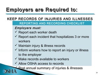 Employers are Required to:
KEEP RECORDS OF INJURIES AND ILLNESSES
      REPORTING AND RECORDING CHECKLIST
   Employers must:
    Report each worker death
    Report each incident that hospitalizes 3 or more
     workers
    Maintain injury & illness records
    Inform workers how to report an injury or illness
     to the employer
    Make records available to workers
    Allow OSHA access to records
    Post annual summary of injuries & illnesses
                                                         24
 