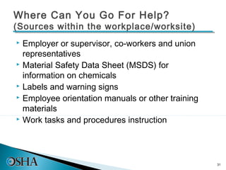 Where Can You Go For Help?
(Sources within the workplace/worksite)
 Employer or supervisor, co-workers and union
  representatives
 Material Safety Data Sheet (MSDS) for

  information on chemicals
 Labels and warning signs
 Employee orientation manuals or other training

  materials
 Work tasks and procedures instruction




                                                   31
 