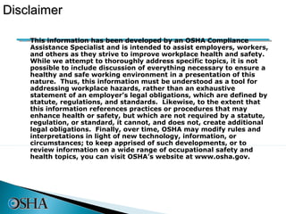 Disclaimer

   • This information has been developed by an OSHA Compliance
     Assistance Specialist and is intended to assist employers, workers,
     and others as they strive to improve workplace health and safety.
     While we attempt to thoroughly address specific topics, it is not
     possible to include discussion of everything necessary to ensure a
     healthy and safe working environment in a presentation of this
     nature. Thus, this information must be understood as a tool for
     addressing workplace hazards, rather than an exhaustive
     statement of an employer’s legal obligations, which are defined by
     statute, regulations, and standards. Likewise, to the extent that
     this information references practices or procedures that may
     enhance health or safety, but which are not required by a statute,
     regulation, or standard, it cannot, and does not, create additional
     legal obligations. Finally, over time, OSHA may modify rules and
     interpretations in light of new technology, information, or
     circumstances; to keep apprised of such developments, or to
     review information on a wide range of occupational safety and
     health topics, you can visit OSHA’s website at www.osha.gov.
 