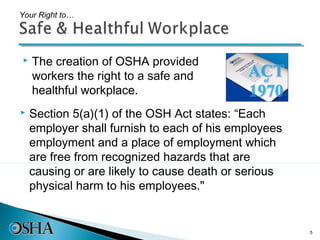 Your Right to…




   The creation of OSHA provided
    workers the right to a safe and
    healthful workplace.
   Section 5(a)(1) of the OSH Act states: “Each
    employer shall furnish to each of his employees
    employment and a place of employment which
    are free from recognized hazards that are
    causing or are likely to cause death or serious
    physical harm to his employees."


                                                      5
 
