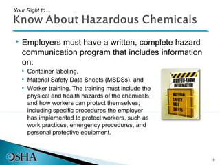 Your Right to…




   Employers must have a written, complete hazard
    communication program that includes information
    on:
       Container labeling,
       Material Safety Data Sheets (MSDSs), and
       Worker training. The training must include the
        physical and health hazards of the chemicals
        and how workers can protect themselves;
        including specific procedures the employer
        has implemented to protect workers, such as
        work practices, emergency procedures, and
        personal protective equipment.



                                                         6
 