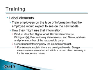 Training
   Label elements
    » Train employees on the type of information that the
      employee would expect to see on the new labels.
    » How they might use that information.
      Product identifier, Signal word, Hazard statement(s),
       Pictogram(s), Precautionary statement(s), and Name, address
       and phone number of the responsible party.
      General understanding how the elements interact.
        For example, explain there are two signal words: Danger
         means a more severe hazard within a hazard class. Warning is
         for the less severe hazard
 