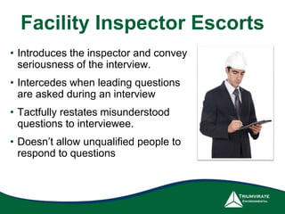 Facility Inspector Escorts 
• Introduces the inspector and convey 
seriousness of the interview. 
• Intercedes when leading questions 
are asked during an interview 
• Tactfully restates misunderstood 
questions to interviewee. 
• Doesn’t allow unqualified people to 
respond to questions 
 