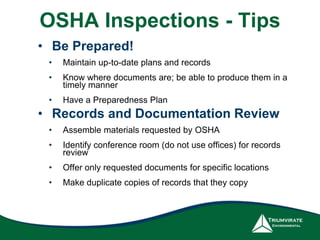OSHA Inspections - Tips 
• Be Prepared! 
• Maintain up-to-date plans and records 
• Know where documents are; be able to produce them in a 
timely manner 
• Have a Preparedness Plan 
• Records and Documentation Review 
• Assemble materials requested by OSHA 
• Identify conference room (do not use offices) for records 
review 
• Offer only requested documents for specific locations 
• Make duplicate copies of records that they copy 
 