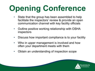 Opening Conference 
• State that the group has been assembled to help 
facilitate the inspectors’ review & provide an open 
communication channel with key facility officials 
• Outline positive working relationship with OSHA 
inspectors 
• Discuss how important compliance is to your facility 
• Who in upper management is involved and how 
often your department meets with them 
• Obtain an understanding of inspection scope 
 