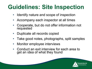 Guidelines: Site Inspection 
• Identify nature and scope of inspection 
• Accompany each inspector at all times 
• Cooperate, but do not offer information not 
requested 
• Duplicate all records copied 
• Take good notes, photographs, split samples 
• Monitor employee interviews 
• Conduct an exit interview for each area to 
get an idea of what they found 
 