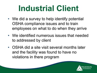 Industrial Client 
• We did a survey to help identify potential 
OSHA compliance issues and to train 
employees on what to do when they arrive 
• We identified numerous issues that needed 
to addressed by client 
• OSHA did a site visit several months later 
and the facility was found to have no 
violations in there program 
 