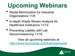 Upcoming Webinars 
• Waste Minimization for Industrial 
Organizations 11/6 
• In-depth Waste Stream Analysis for 
Healthcare Institutions 11/12 
• Preventing Liability with Lab 
Decommissioning 11/19 
View all upcoming webinars at 
http://www.triumvirate.com/training/events 
 