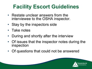 Facility Escort Guidelines
• Restate unclear answers from the
interviewee to the OSHA inspector.
• Stay by the inspectors side
• Take notes
• During and shortly after the interview
• Of issues that the inspector notes during the
inspection
• Of questions that could not be answered
 