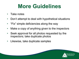More Guidelines
• Take notes
• Don’t attempt to deal with hypothetical situations
• “Fix” simple deficiencies along the way
• Make a copy of anything given to the inspectors
• Seek approval for all photos requested by the
inspectors; take duplicate photos
• Likewise, take duplicate samples
 