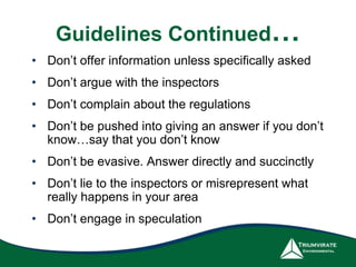 Guidelines Continued…
• Don’t offer information unless specifically asked
• Don’t argue with the inspectors
• Don’t complain about the regulations
• Don’t be pushed into giving an answer if you don’t
know…say that you don’t know
• Don’t be evasive. Answer directly and succinctly
• Don’t lie to the inspectors or misrepresent what
really happens in your area
• Don’t engage in speculation
 