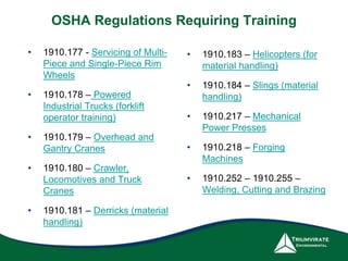 OSHA Regulations Requiring Training
• 1910.177 - Servicing of Multi-
Piece and Single-Piece Rim
Wheels
• 1910.178 – Powered
Industrial Trucks (forklift
operator training)
• 1910.179 – Overhead and
Gantry Cranes
• 1910.180 – Crawler,
Locomotives and Truck
Cranes
• 1910.181 – Derricks (material
handling)
• 1910.183 – Helicopters (for
material handling)
• 1910.184 – Slings (material
handling)
• 1910.217 – Mechanical
Power Presses
• 1910.218 – Forging
Machines
• 1910.252 – 1910.255 –
Welding, Cutting and Brazing
 