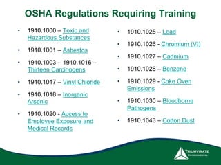 OSHA Regulations Requiring Training
• 1910.1000 – Toxic and
Hazardous Substances
• 1910.1001 – Asbestos
• 1910.1003 – 1910.1016 –
Thirteen Carcinogens
• 1910.1017 – Vinyl Chloride
• 1910.1018 – Inorganic
Arsenic
• 1910.1020 - Access to
Employee Exposure and
Medical Records
• 1910.1025 – Lead
• 1910.1026 - Chromium (VI)
• 1910.1027 – Cadmium
• 1910.1028 – Benzene
• 1910.1029 - Coke Oven
Emissions
• 1910.1030 – Bloodborne
Pathogens
• 1910.1043 – Cotton Dust
 