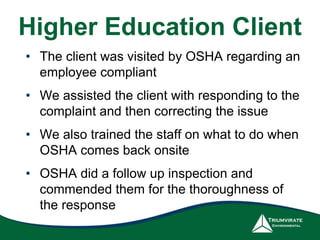 Higher Education Client
• The client was visited by OSHA regarding an
employee compliant
• We assisted the client with responding to the
complaint and then correcting the issue
• We also trained the staff on what to do when
OSHA comes back onsite
• OSHA did a follow up inspection and
commended them for the thoroughness of
the response
 