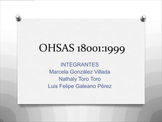 OHSAS 18001:1999
      INTEGRANTES
 Marcela González Villada
      Nathaly Toro Toro
 Luis Felipe Galeano Pérez
 