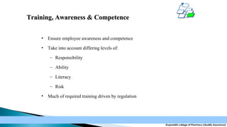 Training, Awareness & Competence
•

Ensure employee awareness and competence

•

Take into account differing levels of:
– Responsibility
– Ability
– Literacy
– Risk

•

Much of required training driven by regulation

Krupanidhi college of Pharmacy (Quality Assurance)

 