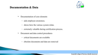 Documentation & Data
•

Documentation of core elements
– aids employee awareness.
– shows how the various system relate.
– extremely valuable during certification process.

•

Document and data control procedures
– critical documents are available
– obsolete documents and data are removed

Krupanidhi college of Pharmacy (Quality Assurance)

 
