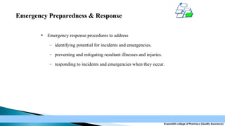 Emergency Preparedness & Response
•

Emergency response procedures to address
– identifying potential for incidents and emergencies.
– preventing and mitigating resultant illnesses and injuries.
– responding to incidents and emergencies when they occur.

Krupanidhi college of Pharmacy (Quality Assurance)

 