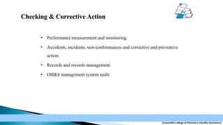 Checking & Corrective Action
•

Performance measurement and monitoring.

•

Accidents, incidents, non-conformances and corrective and preventive
action.

•

Records and records management.

•

OH&S management system audit.

Krupanidhi college of Pharmacy (Quality Assurance)

 