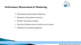 Performance Measurement & Monitoring
•

Monitoring the achievement of objectives.

•

Quantitative and qualitative measures.

•

Proactive and reactive methods.

•

Records to facilitate corrective and preventive actions.

•

Calibration of monitoring equipment.

Krupanidhi college of Pharmacy (Quality Assurance)

 