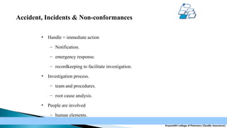 Accident, Incidents & Non-conformances
•

Handle = immediate action
– Notification.
– emergency response.
– recordkeeping to facilitate investigation.

•

Investigation process.
– team and procedures.
– root cause analysis.

•

People are involved
– human elements.
Krupanidhi college of Pharmacy (Quality Assurance)

 