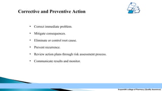 Corrective and Preventive Action
•

Correct immediate problem.

•

Mitigate consequences.

•

Eliminate or control root cause.

•

Prevent recurrence.

•

Review action plans through risk assessment process.

•

Communicate results and monitor.

Krupanidhi college of Pharmacy (Quality Assurance)

 