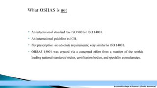 

An international standard like ISO 9001or ISO 14001.



An international guideline as ICH.



Not prescriptive –no absolute requirements; very similar to ISO 14001.



OHSAS 18001 was created via a concerted effort from a number of the worlds
leading national standards bodies, certification bodies, and specialist consultancies.

Krupanidhi college of Pharmacy (Quality Assurance)

 
