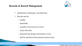 Records & Record Management
•

Identification, maintenance, and disposition

•

Records must be:
– Legible.
– Identifiable.
– traceable to the activities involved.
– easily retrievable.
– protected from damage, deterioration, or loss.
– held for specified and documented retention times.

Krupanidhi college of Pharmacy (Quality Assurance)

 