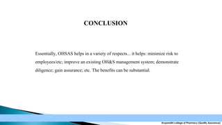 CONCLUSION

Essentially, OHSAS helps in a variety of respects... it helps: minimize risk to
employees/etc; improve an existing OH&S management system; demonstrate
diligence; gain assurance; etc. The benefits can be substantial.

Krupanidhi college of Pharmacy (Quality Assurance)

 