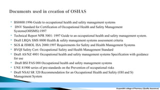 












BS8800:1996 Guide to occupational health and safety management systems
DNV Standard for Certification of Occupational Health and Safety Management
Systems(OHSMS):1997
Technical Report NPR 5001: 1997 Guide to an occupational health and safety management system.
Draft LRQA SMS 8800 Health & safety management systems assessment criteria
SGS & ISMOL ISA 2000:1997 Requirements for Safety and Health Management Systems
BVQI Safety Cert: Occupational Safety and Health Management Standard
Draft AS/NZ 4801 Occupational health and safety management systems Specification with guidance
for use
Draft BSI PAS 088 Occupational health and safety management systems
UNE 81900 series of pre-standards on the Prevention of occupational risks
Draft NSAI SR 320 Recommendation for an Occupational Health and Safety (OH and S)
Management System

Krupanidhi college of Pharmacy (Quality Assurance)

 