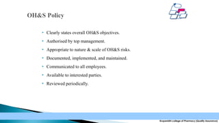 

Clearly states overall OH&S objectives.



Authorised by top management.



Appropriate to nature & scale of OH&S risks.



Documented, implemented, and maintained.



Communicated to all employees.



Available to interested parties.



Reviewed periodically.

Krupanidhi college of Pharmacy (Quality Assurance)

 