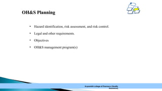 OH&S Planning
•

Hazard identification, risk assessment, and risk control.

•

Legal and other requirements.

•

Objectives

•

OH&S management program(s)

Krupanidhi college of Pharmacy (Quality
Assurance)

 