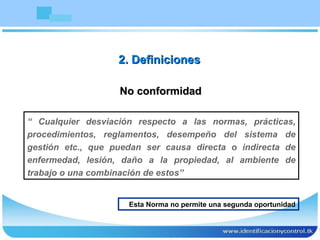 No conformidad “  Cualquier desviación respecto a las normas, prácticas, procedimientos, reglamentos, desempeño del sistema de gestión etc., que puedan ser causa directa o indirecta de enfermedad, lesión, daño a la propiedad, al ambiente de trabajo o una combinación de estos” 2. Definiciones Esta Norma no permite una segunda oportunidad 