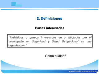 Partes interesadas “ Individuos o grupos interesados en o afectados por el desempeño en Seguridad y Salud Ocupacional en una organización” 2. Definiciones Como cuáles? 