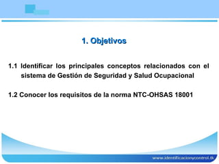 1. Objetivos 1.1 Identificar los principales conceptos relacionados con el sistema de Gestión de Seguridad y Salud Ocupacional 1.2 Conocer los requisitos de la norma NTC-OHSAS 18001 
