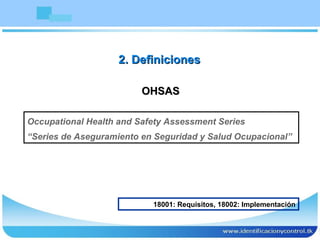 OHSAS Occupational Health and Safety Assessment Series “ Series de Aseguramiento en Seguridad y Salud Ocupacional” 2. Definiciones 18001: Requisitos, 18002: Implementación 