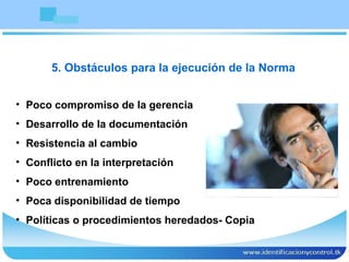 Poco compromiso de la gerencia Desarrollo de la documentación Resistencia al cambio Conflicto en la interpretación Poco entrenamiento Poca disponibilidad de tiempo Políticas o procedimientos heredados- Copia 5. Obstáculos para la ejecución de la Norma 