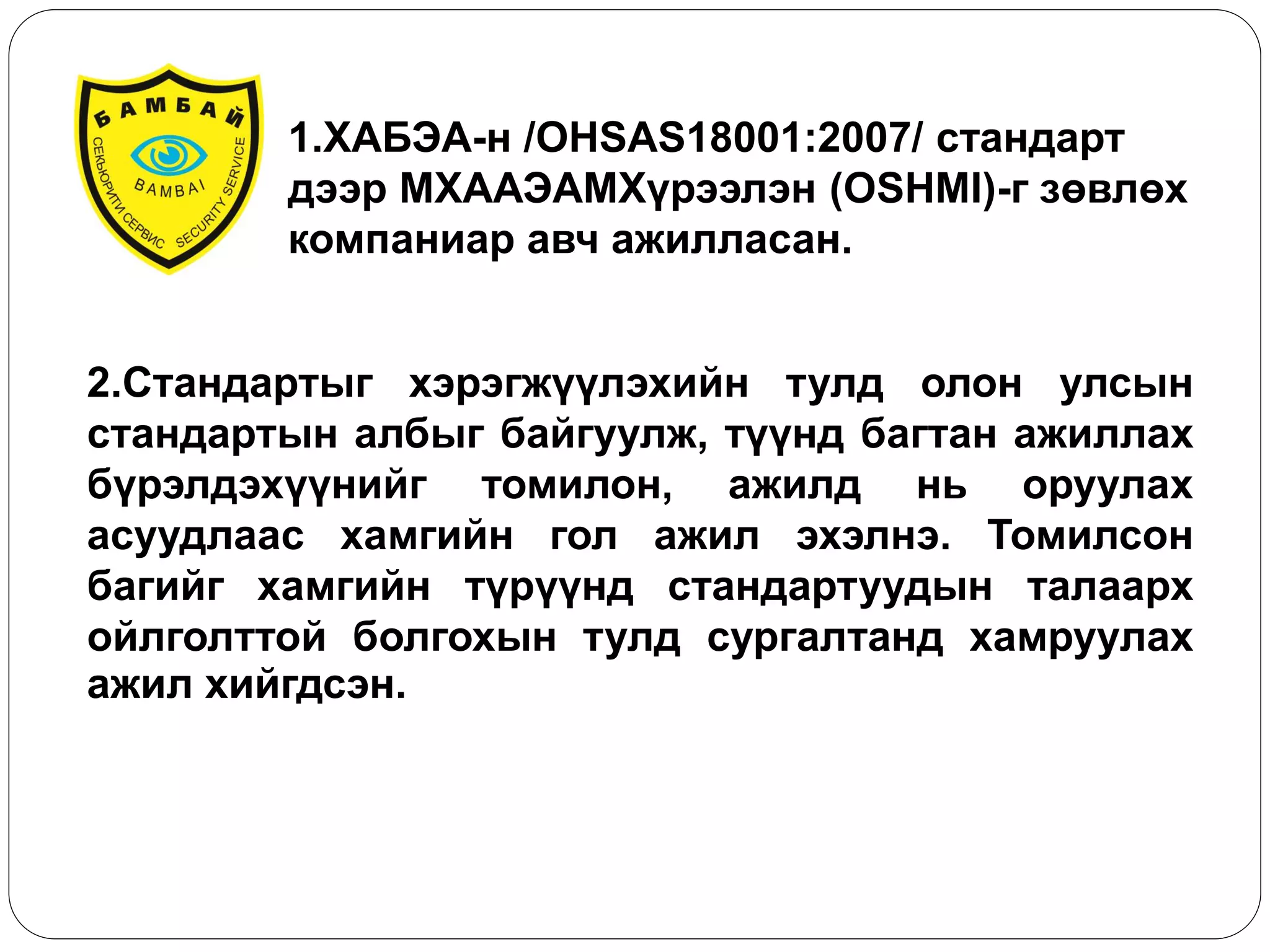 1.ХАБЭА-н /OHSAS18001:2007/ стандарт дээр МХААЭАМХүрээлэн (OSHMI)-г зөвлөх компаниар авч ажилласан. 
2.Стандартыг хэрэгжүүлэхийн тулд олон улсын стандартын албыг байгуулж, түүнд багтан ажиллах бүрэлдэхүүнийг томилон, ажилд нь оруулах асуудлаас хамгийн гол ажил эхэлнэ. Томилсон багийг хамгийн түрүүнд стандартуудын талаарх ойлголттой болгохын тулд сургалтанд хамруулах ажил хийгдсэн.  