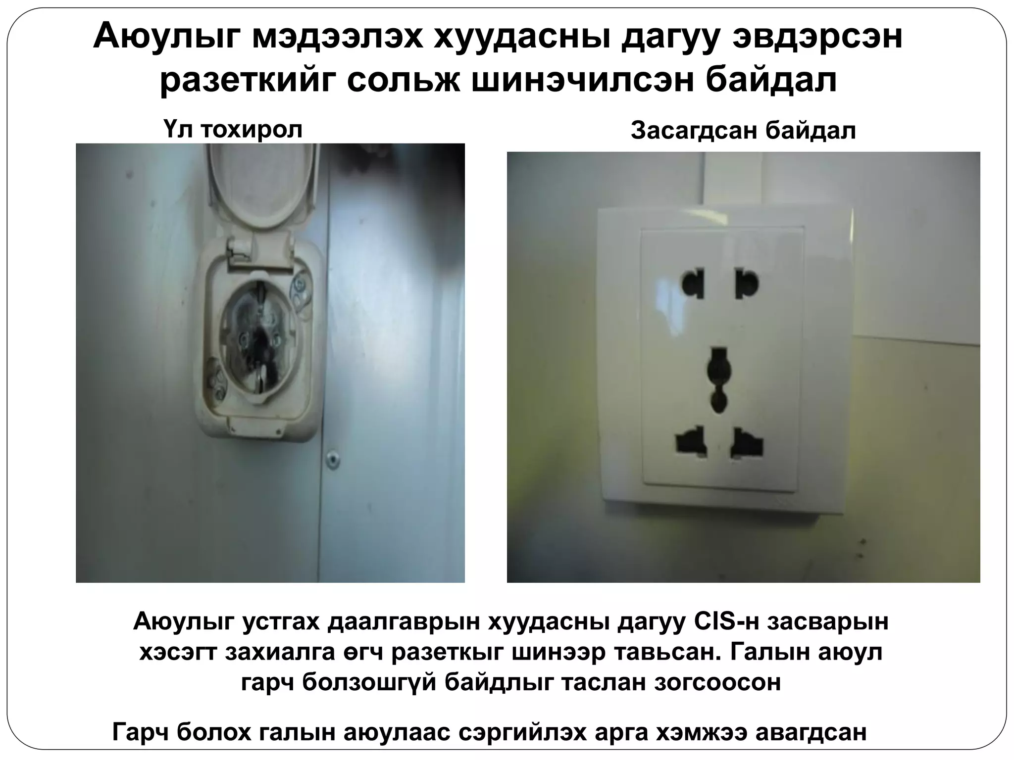 Аюулыг мэдээлэх хуудасны дагуу эвдэрсэн разеткийг сольж шинэчилсэн байдал 
Гарч болох галын аюулаас сэргийлэх арга хэмжээ авагдсан 
Үл тохирол 
Засагдсан байдал 
Аюулыг устгах даалгаврын хуудасны дагуу CIS-н засварын хэсэгт захиалга өгч разеткыг шинээр тавьсан. Галын аюул гарч болзошгүй байдлыг таслан зогсоосон  