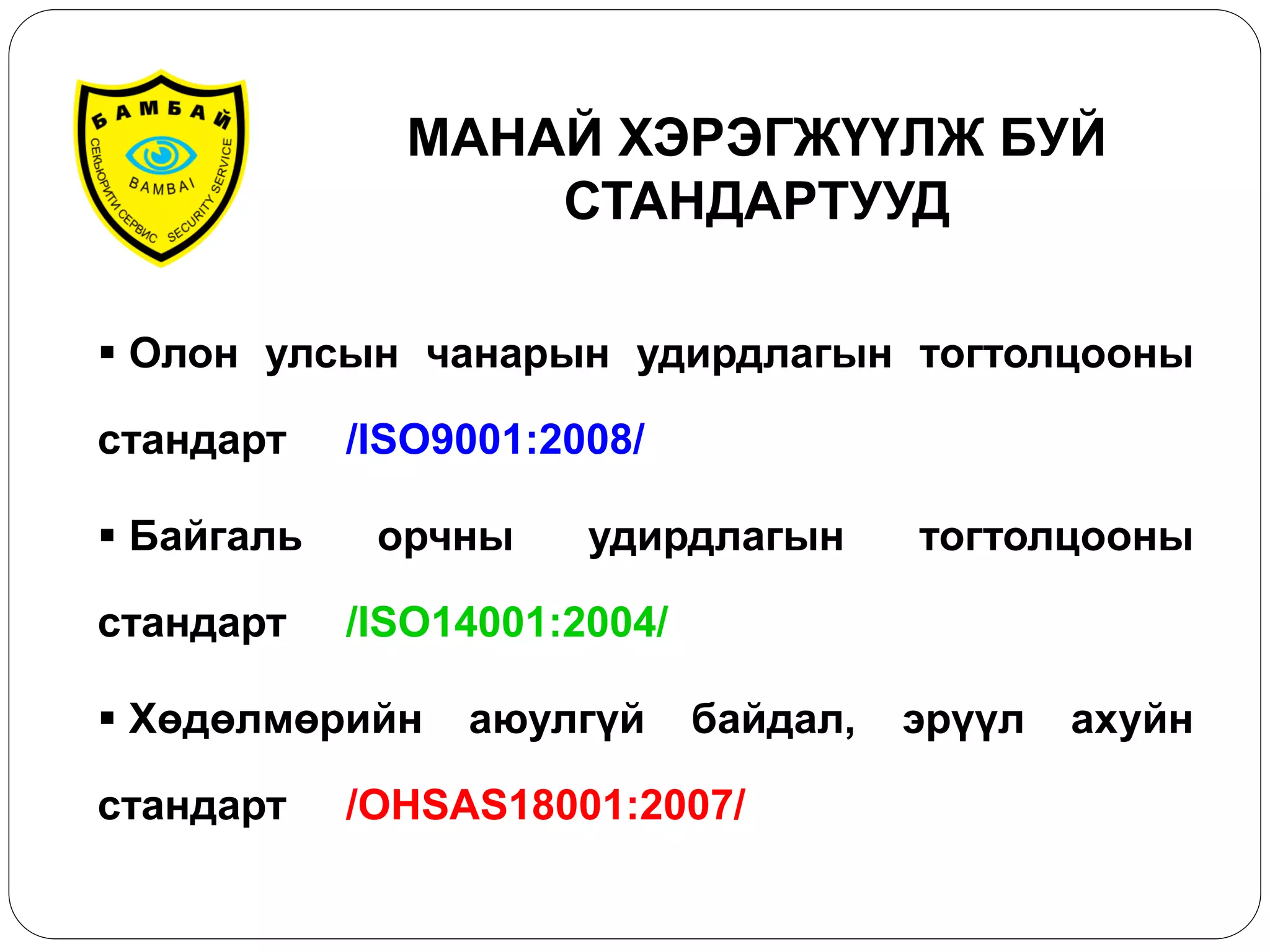 Олон улсын чанарын удирдлагын тогтолцооны стандарт /ISO9001:2008/ 
 Байгаль орчны удирдлагын тогтолцооны стандарт /ISO14001:2004/ 
 Хөдөлмөрийн аюулгүй байдал, эрүүл ахуйн стандарт /OHSAS18001:2007/ 
МАНАЙ ХЭРЭГЖҮҮЛЖ БУЙ СТАНДАРТУУД  