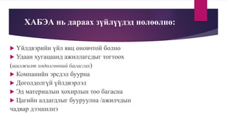 ХАБЭА нь дараах зүйлүүдэд нөлөөлнө:
 Үйлдвэрийн үйл явц оновчтой болно
 Удаан хугацаанд ажиллагсдыг тогтоох
(шилжилт хөдөлгөөний багасгах)
 Компанийн эрсдэл буурна
 Доголдолгүй үйлдвэрлэл
 Эд материалын хохирлын тоо багасна
 Цагийн алдагдлыг бууруулна /ажилчдын
чадвар дээшилнэ
 
