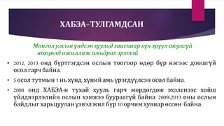 ХАБЭА-ТУЛГАМДСАН
Монгол улсын үндсэн хуульд зааснаар хүн эрүүл аюулгүй
нөхцөлд ажиллаж амьдрах эрхтэй.
• 2012, 2013 онд бүртгэгдсэн ослын тоогоор өдөр бүр нэгээс доошгүй
осол гарч байна.
• 5 осол тутмын 1 нь хүнд, хүний амь үрэгдүүлсэн осолбайна.
• 2008 онд ХАБЭА-н тухай хууль гарч мөрдөгдөж эхэлснээс хойш
үйлдвэрлэлийн ослын хэмжээ буураагүй байна. 20092013 оны ослын
байдлыг харьцуулан үзвэл жил бүр 10 орчим хувиар өссөн байна.
 