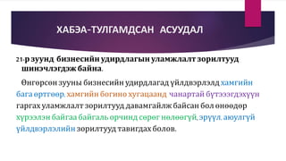 ХАБЭА-ТУЛГАМДСАН АСУУДАЛ
21-р зуунд бизнесийн удирдлагын уламжлалт зорилтууд
шинэчлэгдэж байна.
Өнгөрсөн зууны бизнесийн удирдлагад үйлдвэрлэлд хамгийн
бага өртгөөр, хамгийн богино хугацаанд чанартай бүтэээгдэхүүн
гаргах уламжлалт зорилтууд давамгайлж байсан бол өнөөдөр
хүрээлэн байгаа байгаль орчинд сөрөг нөлөөгүй, эрүүл, аюулгүй
үйлдвэрлэлийн зорилтууд тавигдах болов.
 