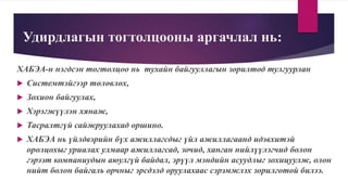 Удирдлагын тогтолцооны аргачлал нь:
ХАБЭА-н нэгдсэн тогтолцоо нь тухайн байгууллагын зорилтод тулгуурлан
 Системтэйгээр төлөвлөх,
 Зохион байгуулах,
 Хэрэгжүүлэн хянаж,
 Тасралтгүй сайжруулахад оршино.
 ХАБЭА нь үйлдвэрийн бүх ажиллагсдыг үйл ажиллагаанд идэвхитэй
оролцохыг уриалах улмаар ажиллагсад, зочид, ханган нийлүүлэгчид болон
гэрээт компаниудын аюулгүй байдал, эрүүл мэндийн асуудлыг зохицуулж, олон
нийт болон байгаль орчныг эрсдэлд оруулахаас сэрэмжлэх зорилготой билээ.
 