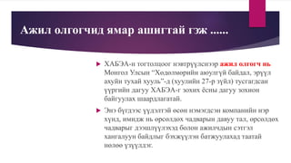 Ажил олгогчид ямар ашигтай гэж ......
 ХАБЭА-н тогтолцоог нэвтрүүлснээр ажил олгогч нь
Монгол Улсын “Хөдөлмөрийн аюулгүй байдал, эрүүл
ахуйн тухай хууль”-д (хуулийн 27-р зүйл) тусгагдсан
үүргийн дагуу ХАБЭА-г зохих ёсны дагуу зохион
байгуулах шаардлагатай.
 Энэ бүгдээс үүдэлтэй өсөн нэмэгдсэн компанийн нэр
хүнд, имидж нь өрсөлдөх чадварын давуу тал, өрсөлдөх
чадварыг дээшлүүлэхэд болон ажилчдын сэтгэл
хангалуун байдлыг бэхжүүлэн батжуулахад таатай
нөлөө үзүүлдэг.
 