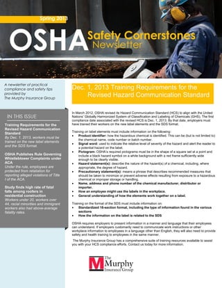 Training Requirements for the
Revised Hazard Communication
Standard
By Dec. 1, 2013, workers must be
trained on the new label elements
and the SDS format.
OSHA Publishes Rule Governing
Whistleblower Complaints under
ACA
Under the rule, employees are
protected from retaliation for
reporting alleged violations of Title
I of the ACA.
Study finds high rate of fatal
falls among roofers in
residential construction
Workers under 20, workers over
44, racial minorities and immigrant
workers also had above-average
fatality rates.
Spring 2013
A newsletter of practical
compliance and safety tips
provided by
The Murphy Insurance Group
In March 2012, OSHA revised its Hazard Communication Standard (HCS) to align with the United
Nations’ Globally Harmonized System of Classification and Labeling of Chemicals (GHS). The first
compliance date associated with the revised HCS is Dec. 1, 2013. By that date, employers must
have trained their workers on the new label elements and the SDS format.
Training on label elements must include information on the following:
• Product identifier: how the hazardous chemical is identified. This can be (but is not limited to)
the chemical name, code number or batch number.
• Signal word: used to indicate the relative level of severity of the hazard and alert the reader to
a potential hazard on the label.
• Pictogram: OSHA’s required pictograms must be in the shape of a square set at a point and
include a black hazard symbol on a white background with a red frame sufficiently wide
enough to be clearly visible.
• Hazard statement(s): describe the nature of the hazard(s) of a chemical, including, where
appropriate, the degree of hazard.
• Precautionary statement(s): means a phrase that describes recommended measures that
should be taken to minimize or prevent adverse effects resulting from exposure to a hazardous
chemical or improper storage or handling.
• Name, address and phone number of the chemical manufacturer, distributor or
importer.
• How an employee might use the labels in the workplace.
• General understanding of how the elements work together on a label.
Training on the format of the SDS must include information on:
• Standardized 16-section format, including the type of information found in the various
sections
• How the information on the label is related to the SDS
OSHA requires employers to present information in a manner and language that their employees
can understand. If employers customarily need to communicate work instructions or other
workplace information to employees in a language other than English, they will also need to provide
safety and health training to employees in the same manner.
The Murphy Insurance Group has a comprehensive suite of training resources available to assist
you with your HCS compliance efforts. Contact us today for more information.
Dec. 1, 2013 Training Requirements for the
Revised Hazard Communication Standard
 
