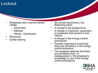 Lockout



  •   Employees who must be trained   •   No annual requirement, but
      initially                           Retraining when..
        – Authorized                  •   A change in job assignments.
        – Affected                    •   A change in machines, equipment,
        – Others - Contractors            or processes that present a new
  •                                       hazard.
      Retraining
                                      •   A change in the energy control
  •   Certify training                    procedures.
                                      •   Periodic inspections reveal that
                                          there are deviations in the energy
                                          control procedure.
                                      •   The employer believes that there
                                          are deviations from, or
                                          inadequacies in, the employee's
                                          knowledge or use of the energy
                                          control procedures.
 