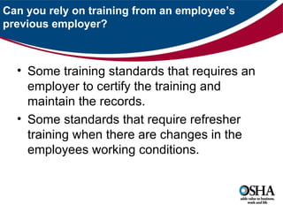 Can you rely on training from an employee’s
previous employer?



  • Some training standards that requires an
    employer to certify the training and
    maintain the records.
  • Some standards that require refresher
    training when there are changes in the
    employees working conditions.
 